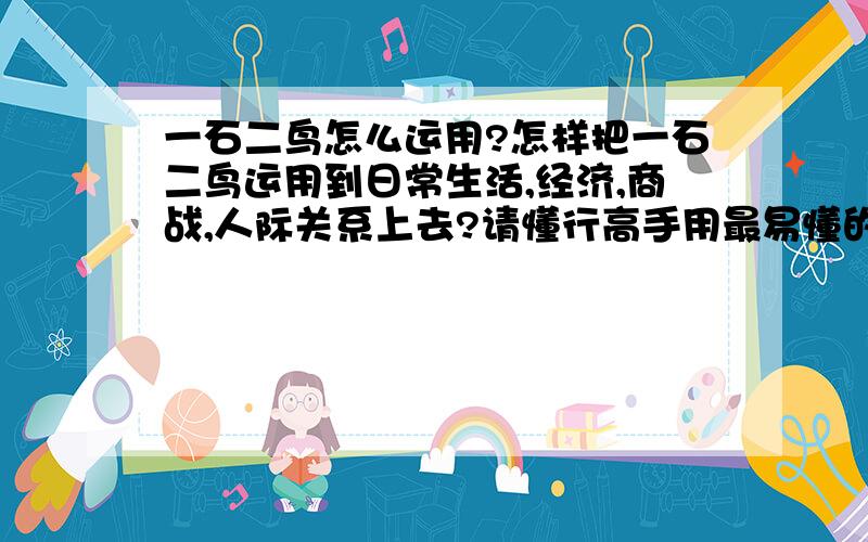 一石二鸟怎么运用?怎样把一石二鸟运用到日常生活,经济,商战,人际关系上去?请懂行高手用最易懂的文字解答,尽量讲详细一点