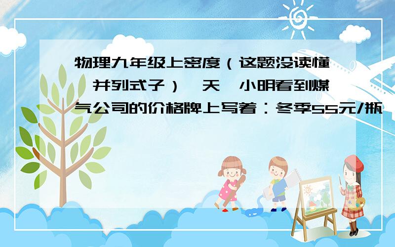 物理九年级上密度（这题没读懂,并列式子）一天,小明看到煤气公司的价格牌上写着：冬季55元/瓶,夏季51元/瓶,于是他想为什么两个季节价格不等且价格低呢?于是他找了一些资料,得知冬季的