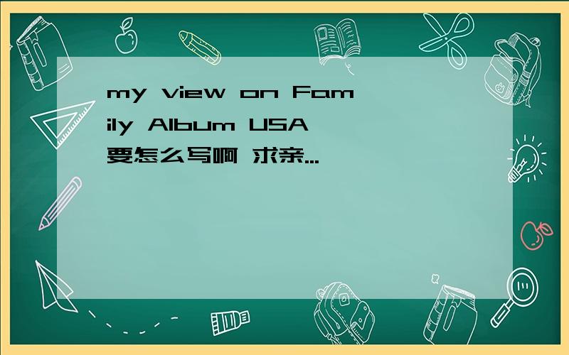 my view on Family Album USA 要怎么写啊 求亲...