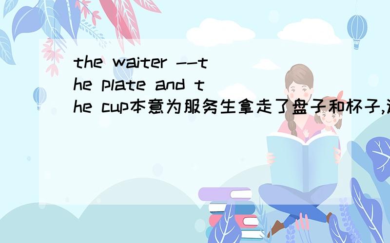 the waiter --the plate and the cup本意为服务生拿走了盘子和杯子,这是个完形填空题,四个选项A.sent out B.got down C.gave back D.took away 选哪个?为什么,