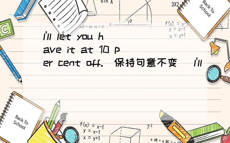 l'll let you have it at 10 per cent off.（保持句意不变） l'll ________ you a 10 per cent __________