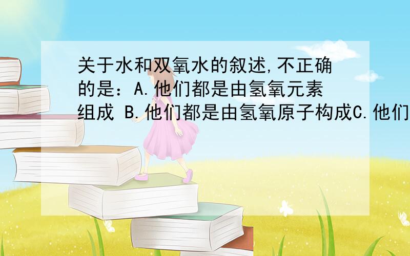 关于水和双氧水的叙述,不正确的是：A.他们都是由氢氧元素组成 B.他们都是由氢氧原子构成C.他们的分子结构不同,化学性质也不同D.他们不属于同素异形体