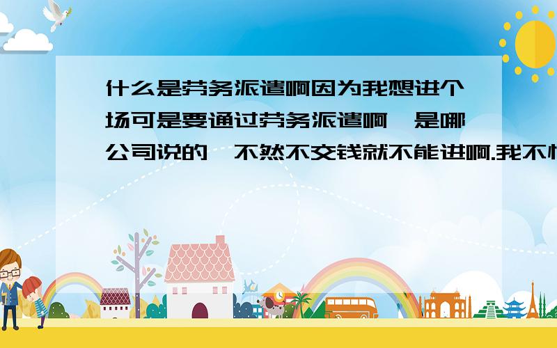 什么是劳务派遣啊因为我想进个场可是要通过劳务派遣啊,是哪公司说的,不然不交钱就不能进啊.我不懂.