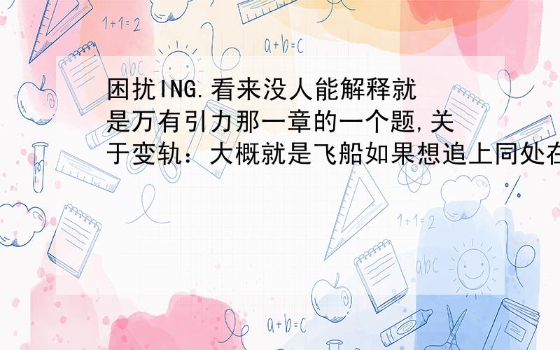 困扰ING.看来没人能解释就是万有引力那一章的一个题,关于变轨：大概就是飞船如果想追上同处在地球轨道上的空间站,并且完成对接.那么应该怎样变速?先减速进入低轨道（因为加速会使飞