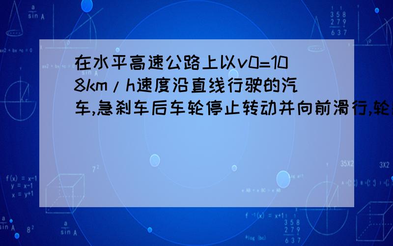 在水平高速公路上以v0=108km/h速度沿直线行驶的汽车,急刹车后车轮停止转动并向前滑行,轮胎与地面间的动摩擦因数=0.8,如果系上安全带,乘客受安全带的作用将和车保持一致的运动状态直至同