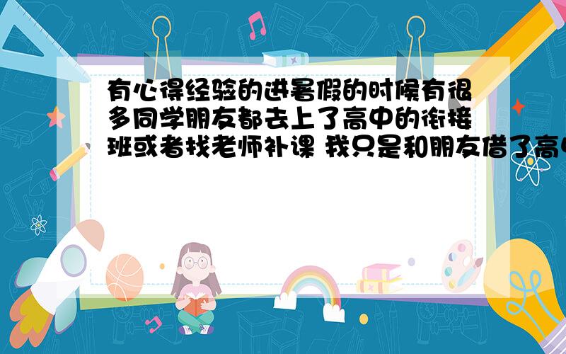 有心得经验的进暑假的时候有很多同学朋友都去上了高中的衔接班或者找老师补课 我只是和朋友借了高中的书和买了一些教材全解在家看 和他们比起来显得我无所事事啊 而且我看自己看书