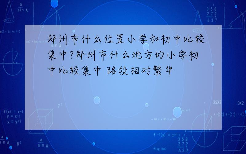 郑州市什么位置小学和初中比较集中?郑州市什么地方的小学初中比较集中 路段相对繁华