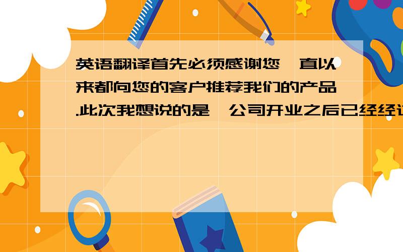 英语翻译首先必须感谢您一直以来都向您的客户推荐我们的产品.此次我想说的是,公司开业之后已经经过了2个月的运营和调整,在这段时间内,公司的软件和硬件都得到了良好的改善,尤其是在