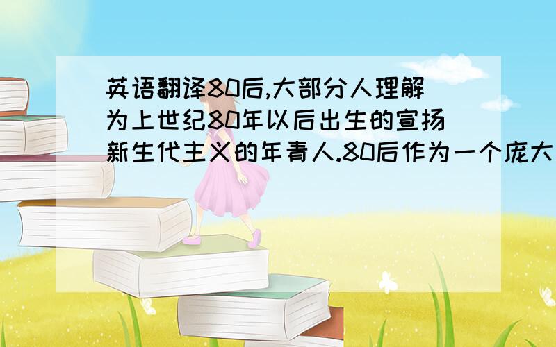 英语翻译80后,大部分人理解为上世纪80年以后出生的宣扬新生代主义的年青人.80后作为一个庞大的社会群体,以其鲜明的特质活跃在社会各界,而他们在文坛上亦引起人们较为广泛的注意.他们