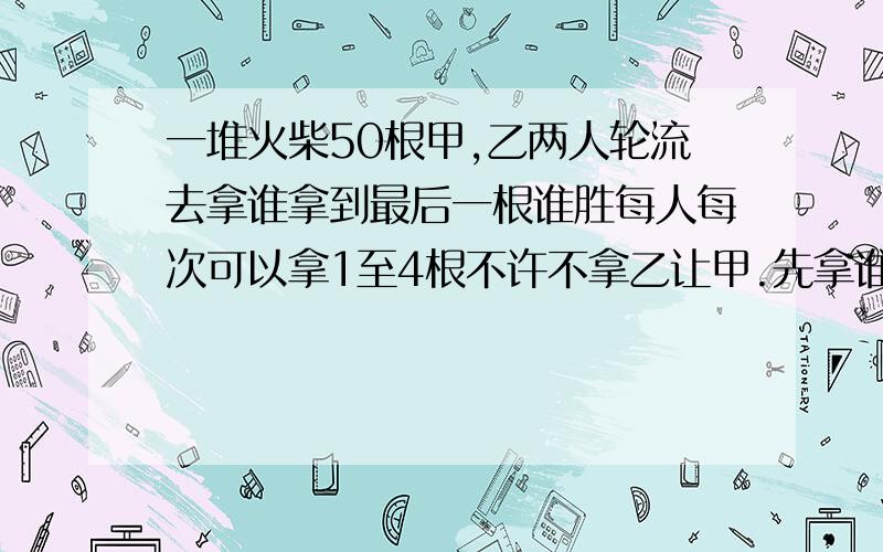 一堆火柴50根甲,乙两人轮流去拿谁拿到最后一根谁胜每人每次可以拿1至4根不许不拿乙让甲.先拿谁一定能取胜