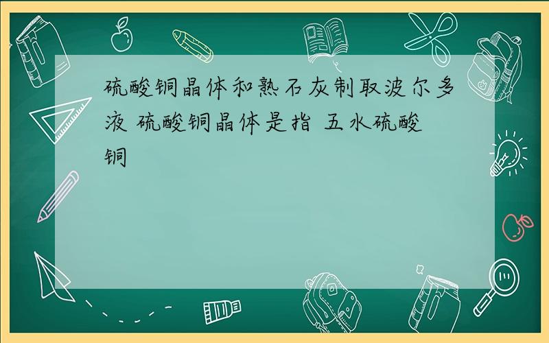 硫酸铜晶体和熟石灰制取波尔多液 硫酸铜晶体是指 五水硫酸铜