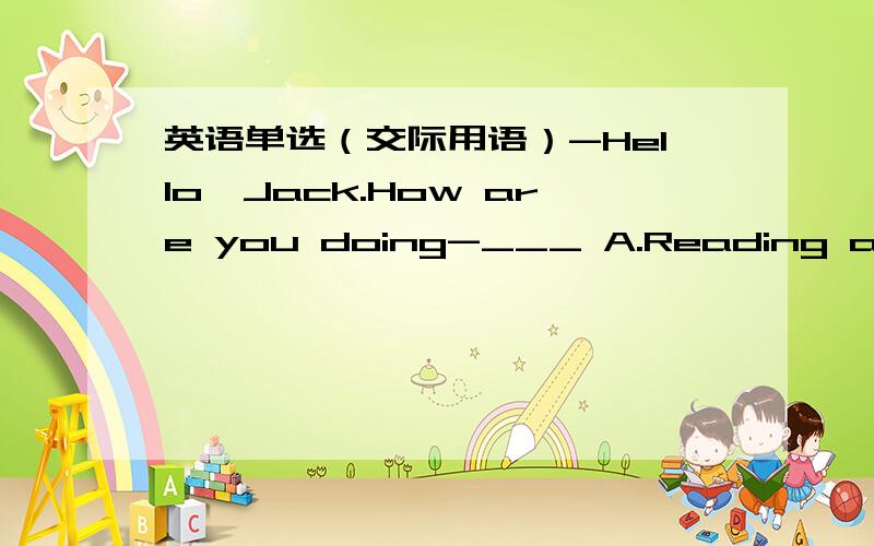 英语单选（交际用语）-Hello,Jack.How are you doing-___ A.Reading a magazine B.OK C.That’s all D.It's nice