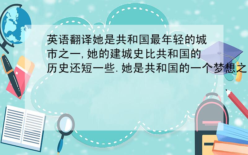 英语翻译她是共和国最年轻的城市之一,她的建城史比共和国的历史还短一些.她是共和国的一个梦想之地,在那个激情燃烧的年代,无数优秀又年轻的中国儿女,从祖国的四面八方来到这里,四十