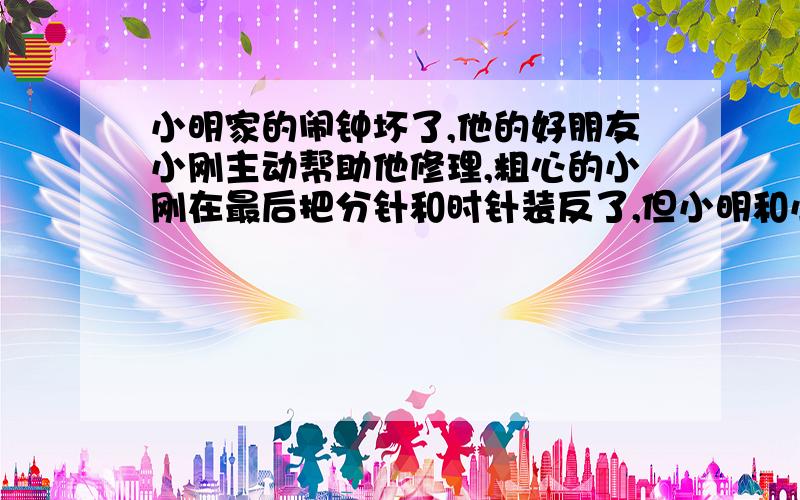 小明家的闹钟坏了,他的好朋友小刚主动帮助他修理,粗心的小刚在最后把分针和时针装反了,但小明和小刚都没有发现.小刚把闹钟对好时刚好晚上六点整,小明谢过小刚然后把闹钟拿回家去了.