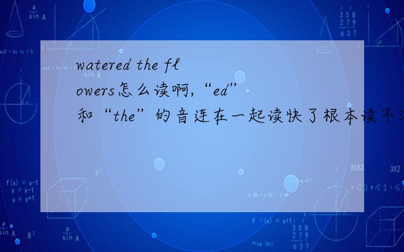 watered the flowers怎么读啊,“ed”和“the”的音连在一起读快了根本读不清楚,只能慢慢读,还有need to这种词,ed和to连在一起也只能慢慢读,读快了说不清楚.这种音应该怎么读啊?