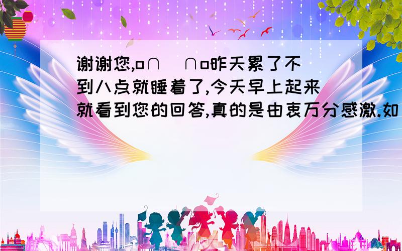 谢谢您,o∩_∩o昨天累了不到八点就睡着了,今天早上起来就看到您的回答,真的是由衷万分感激.如果能联系到您那我真的是碰到上帝了 ,滴水之恩当涌泉相报.