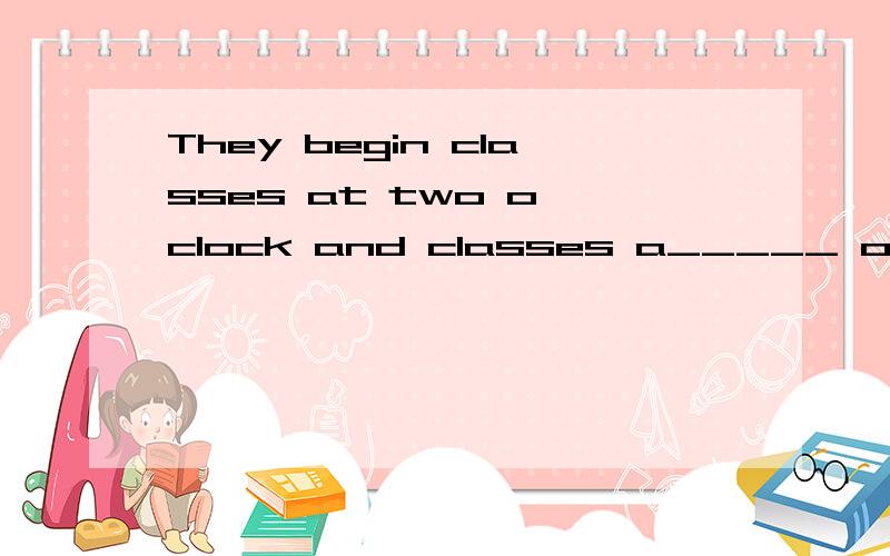 They begin classes at two o'clock and classes a_____ over four twenty-five.填什么