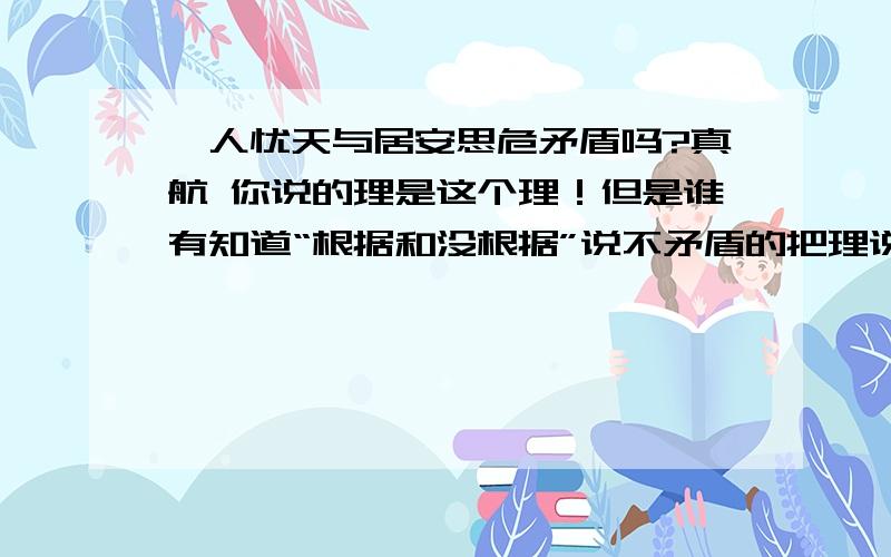 杞人忧天与居安思危矛盾吗?真航 你说的理是这个理！但是谁有知道“根据和没根据”说不矛盾的把理说出来！