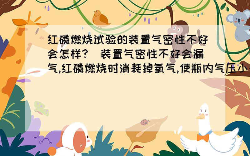 红磷燃烧试验的装置气密性不好会怎样?（装置气密性不好会漏气,红磷燃烧时消耗掉氧气,使瓶内气压小于外界大气压,由于漏气,外界大气压会将瓶外空气压进来,瓶内压强较正常实验时的大,那