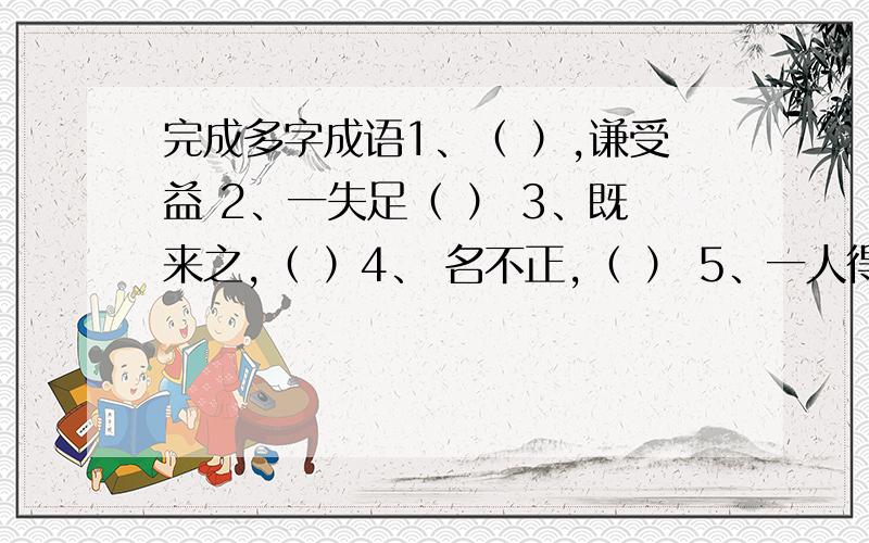 完成多字成语1、（ ）,谦受益 2、一失足（ ） 3、既来之,（ ）4、 名不正,（ ） 5、一人得道,（ ）6、（ ）,疏而不漏