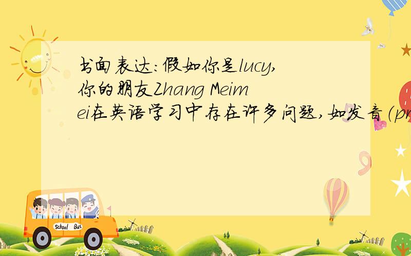 书面表达:假如你是lucy,你的朋友Zhang Meimei在英语学习中存在许多问题,如发音（pronunciation)不准,句子结构（sentence structures)不清,书写不规范,学习不很努力等.请你给zhang Meimei发个邮件,给她提些