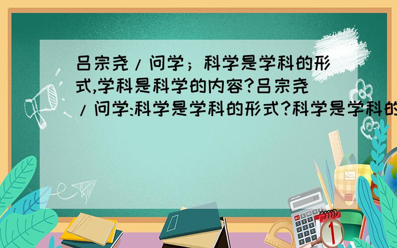 吕宗尧/问学；科学是学科的形式,学科是科学的内容?吕宗尧/问学:科学是学科的形式?科学是学科的形式,学科是科学的内容.这样说对吗?请问哲学专家.