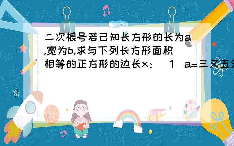 二次根号若已知长方形的长为a,宽为b,求与下列长方形面积相等的正方形的边长x：（1）a=三又五分之三,b=五分之四（2）a=2.6,b=一百二十五分之十三.