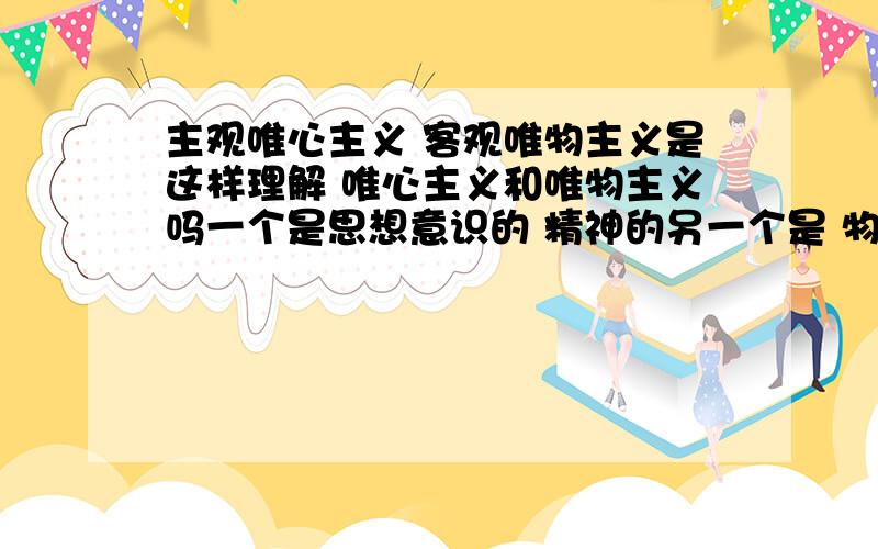 主观唯心主义 客观唯物主义是这样理解 唯心主义和唯物主义吗一个是思想意识的 精神的另一个是 物质的.