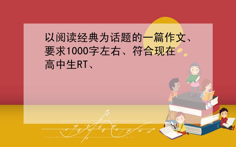 以阅读经典为话题的一篇作文、要求1000字左右、符合现在高中生RT、