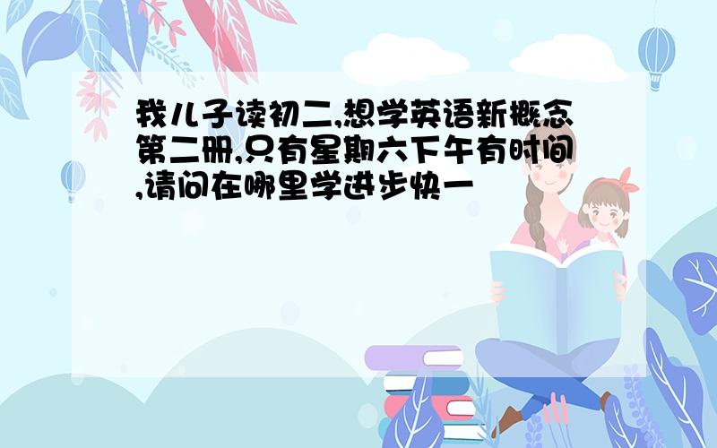 我儿子读初二,想学英语新概念第二册,只有星期六下午有时间,请问在哪里学进步快一