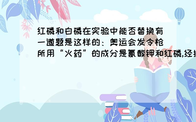 红磷和白磷在实验中能否替换有一道题是这样的：奥运会发令枪所用“火药”的成分是氯酸钾和红磷,经撞击后发出响声,并产生白烟.撞击时发生化学反应：氯酸钾+磷===五氧化二磷+氯化钾.则