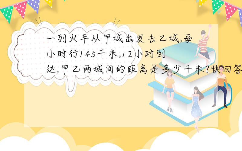 一列火车从甲城出发去乙城,每小时行145千米,12小时到达,甲乙两城间的距离是多少千米?快回答,.