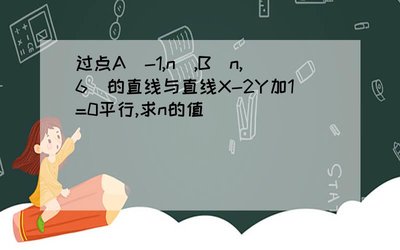 过点A（-1,n),B(n,6）的直线与直线X-2Y加1=0平行,求n的值