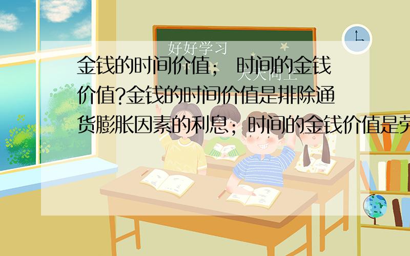 金钱的时间价值； 时间的金钱价值?金钱的时间价值是排除通货膨胀因素的利息；时间的金钱价值是劳动者工作时间的薪金.