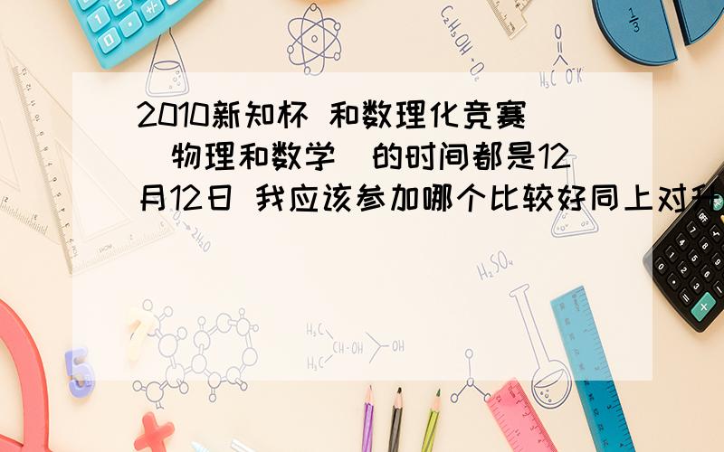 2010新知杯 和数理化竞赛（物理和数学）的时间都是12月12日 我应该参加哪个比较好同上对升学最好有帮助的