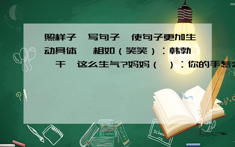 照样子,写句子,使句子更加生动具体 蔺相如（笑笑）：韩勃,干嘛这么生气?妈妈（ ）：你的手怎么照样子,写句子,使句子更加生动具体蔺相如（笑笑）：韩勃,干嘛这么生气?妈妈（ ）：你的