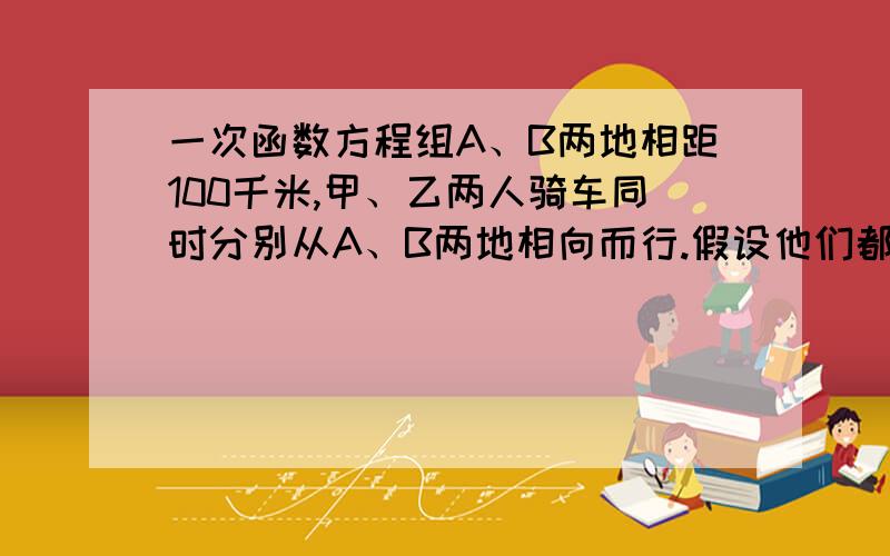 一次函数方程组A、B两地相距100千米,甲、乙两人骑车同时分别从A、B两地相向而行.假设他们都保持匀速行驶,则他们各自离A地的距离s（千米）都是骑车时间t（时）的一次函数.1小时后乙距离A