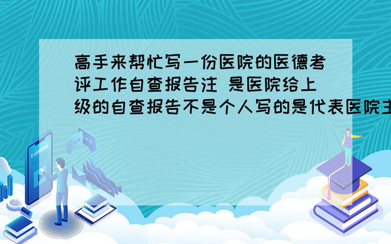 高手来帮忙写一份医院的医德考评工作自查报告注 是医院给上级的自查报告不是个人写的是代表医院主要检查内容1.医德考评工作组织领导情况2.制度建设情况 3.医德考评与日常监管工作相