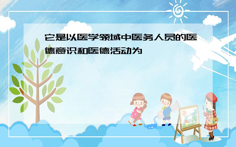 它是以医学领域中医务人员的医德意识和医德活动为