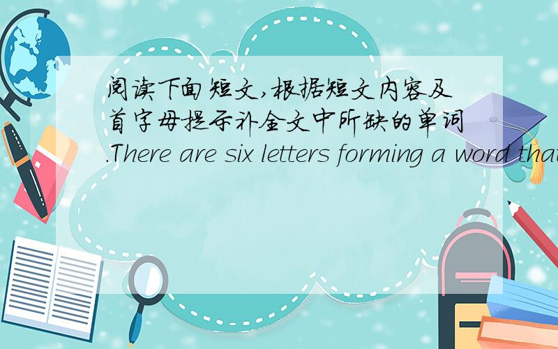 阅读下面短文,根据短文内容及首字母提示补全文中所缺的单词.There are six letters forming a word that means the world to us.