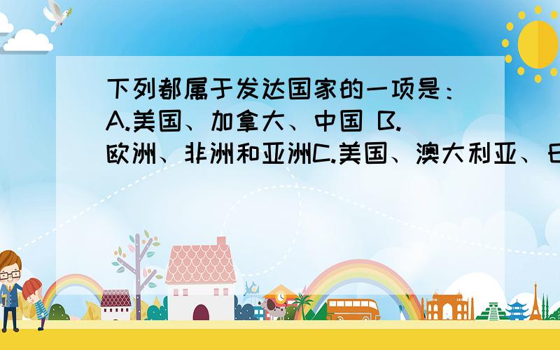 下列都属于发达国家的一项是：A.美国、加拿大、中国 B.欧洲、非洲和亚洲C.美国、澳大利亚、日本 C.英国、法国、印度