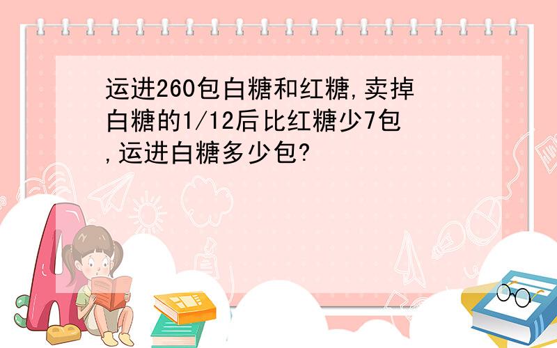 运进260包白糖和红糖,卖掉白糖的1/12后比红糖少7包,运进白糖多少包?