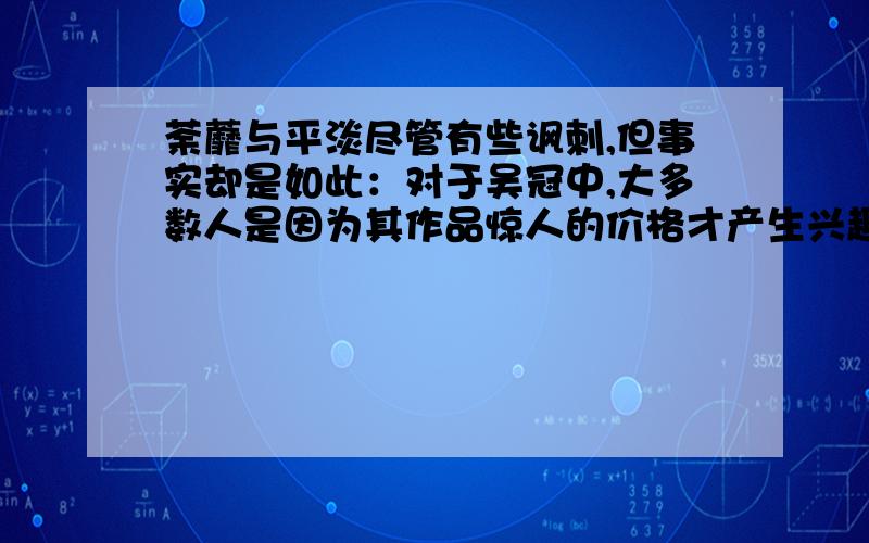 荼蘼与平淡尽管有些讽刺,但事实却是如此：对于吴冠中,大多数人是因为其作品惊人的价格才产生兴趣的.很长时期内,他都是中国在世画家中画价最高的.据统计,自2000年以来,吴冠中各类作品