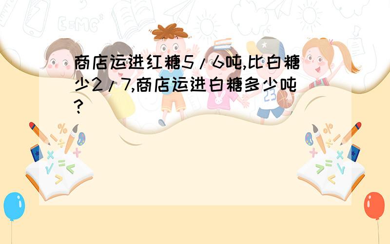 商店运进红糖5/6吨,比白糖少2/7,商店运进白糖多少吨?