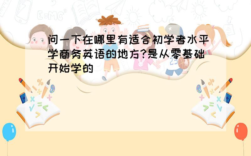 问一下在哪里有适合初学者水平学商务英语的地方?是从零基础开始学的