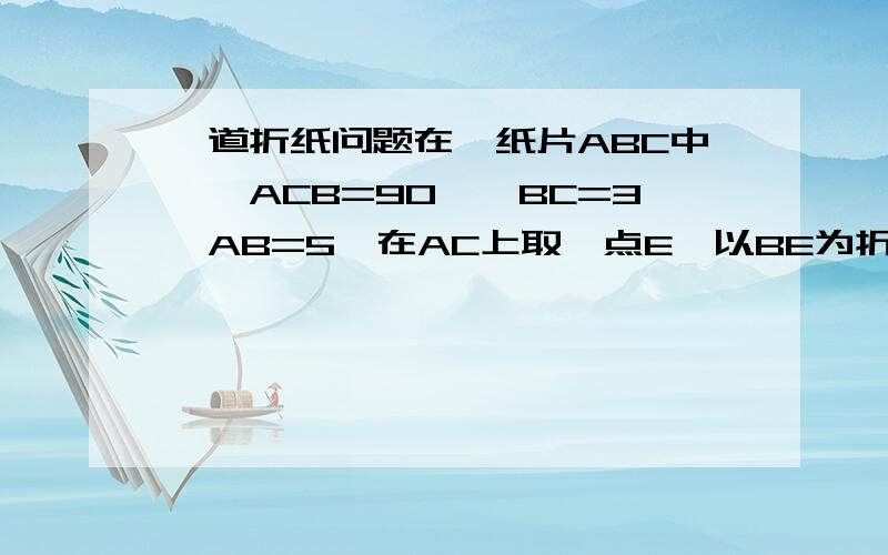 一道折纸问题在△纸片ABC中,∠ACB=90°,BC=3,AB=5,在AC上取一点E,以BE为折痕,使AB的一部分与BC重合,A与BC延长线上的点D重合,则CE=?要过程 !