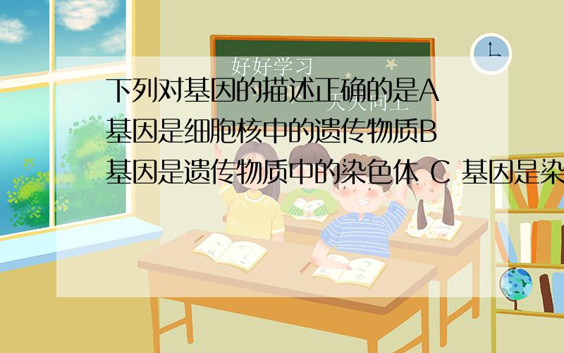 下列对基因的描述正确的是A 基因是细胞核中的遗传物质B 基因是遗传物质中的染色体 C 基因是染色体上的能被染色的物质D 基因是遗传物质中决定的DNA片段