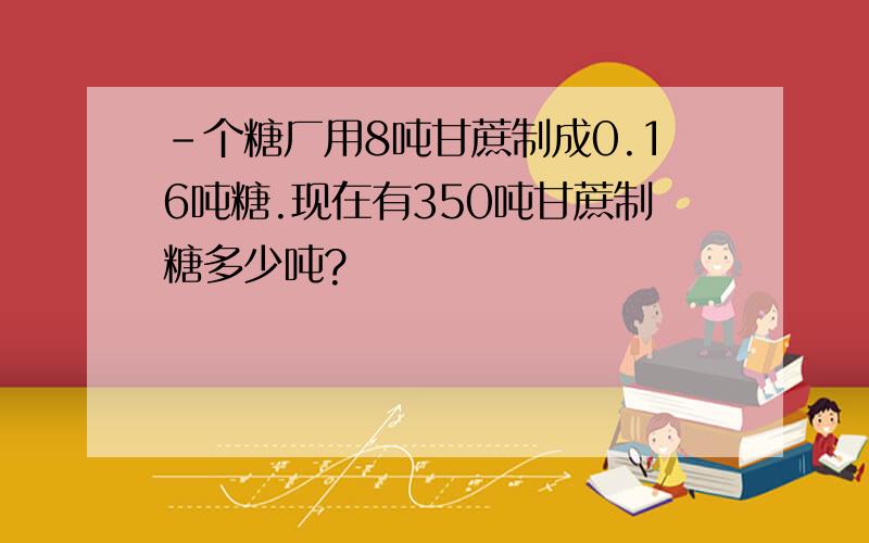 -个糖厂用8吨甘蔗制成0.16吨糖.现在有350吨甘蔗制糖多少吨?