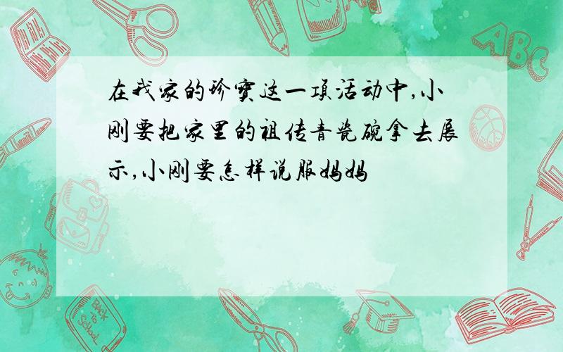 在我家的珍宝这一项活动中,小刚要把家里的祖传青瓷碗拿去展示,小刚要怎样说服妈妈