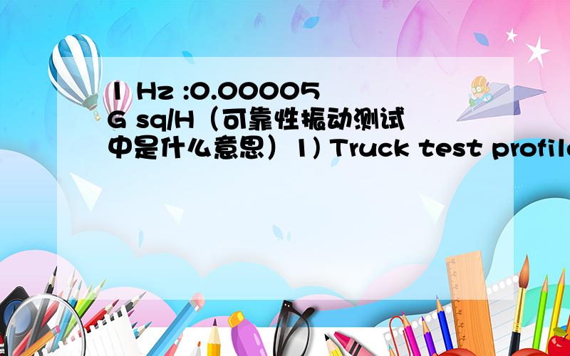 1 Hz :0.00005 G sq/H（可靠性振动测试中是什么意思）1) Truck test profile1 Hz :0.00005 G sq/Hz4 Hz :0.01 G sq/Hz16 Hz :0.01 G sq/Hz40 Hz :0.001 G sq/Hz80 Hz :0.001 G sq/Hz200 Hz :0.00001 G sq/Hz(30 mins for each axis)2) Air test profile2